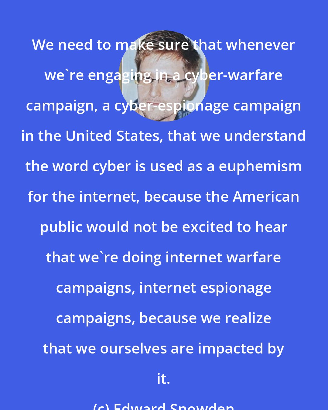 Edward Snowden: We need to make sure that whenever we're engaging in a cyber-warfare campaign, a cyber-espionage campaign in the United States, that we understand the word cyber is used as a euphemism for the internet, because the American public would not be excited to hear that we're doing internet warfare campaigns, internet espionage campaigns, because we realize that we ourselves are impacted by it.