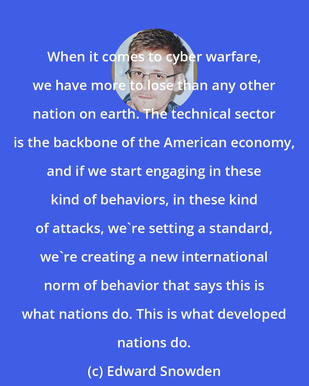 Edward Snowden: When it comes to cyber warfare, we have more to lose than any other nation on earth. The technical sector is the backbone of the American economy, and if we start engaging in these kind of behaviors, in these kind of attacks, we're setting a standard, we're creating a new international norm of behavior that says this is what nations do. This is what developed nations do.