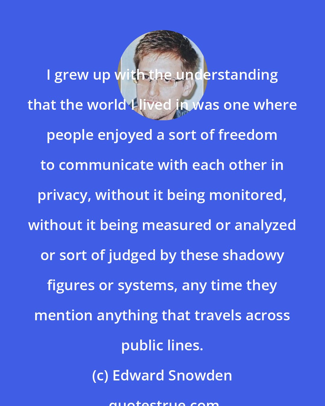 Edward Snowden: I grew up with the understanding that the world I lived in was one where people enjoyed a sort of freedom to communicate with each other in privacy, without it being monitored, without it being measured or analyzed or sort of judged by these shadowy figures or systems, any time they mention anything that travels across public lines.