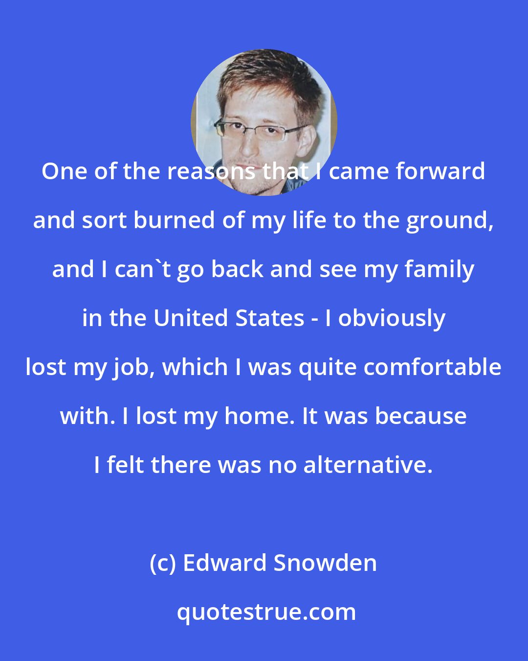 Edward Snowden: One of the reasons that I came forward and sort burned of my life to the ground, and I can't go back and see my family in the United States - I obviously lost my job, which I was quite comfortable with. I lost my home. It was because I felt there was no alternative.