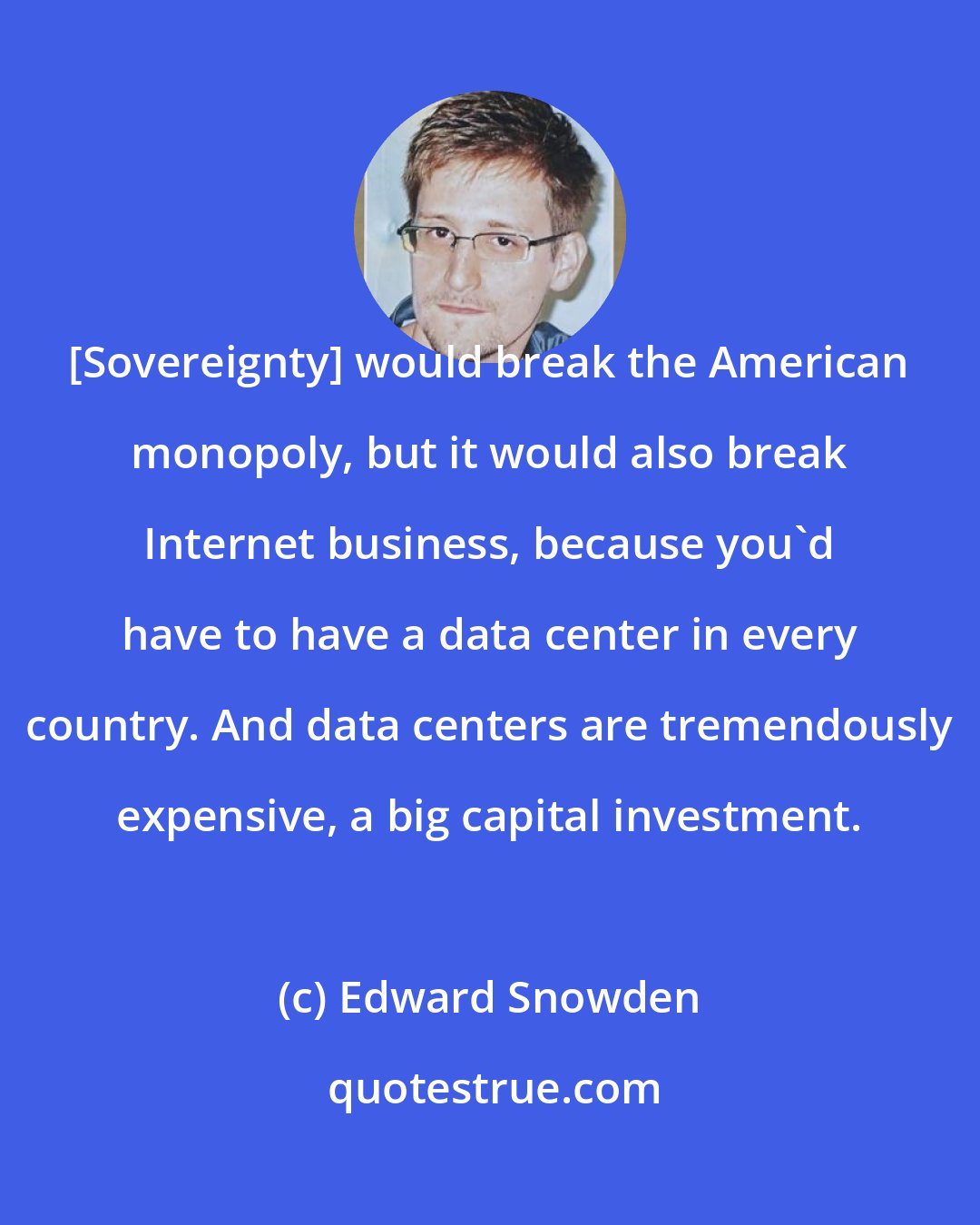 Edward Snowden: [Sovereignty] would break the American monopoly, but it would also break Internet business, because you'd have to have a data center in every country. And data centers are tremendously expensive, a big capital investment.