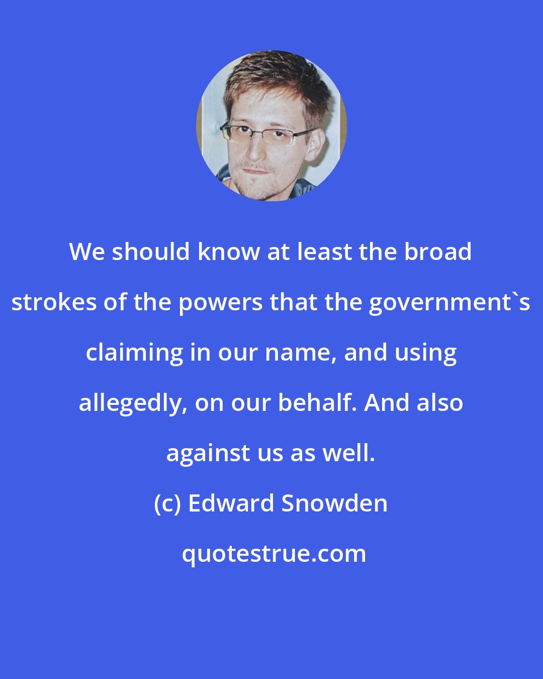 Edward Snowden: We should know at least the broad strokes of the powers that the government's claiming in our name, and using allegedly, on our behalf. And also against us as well.