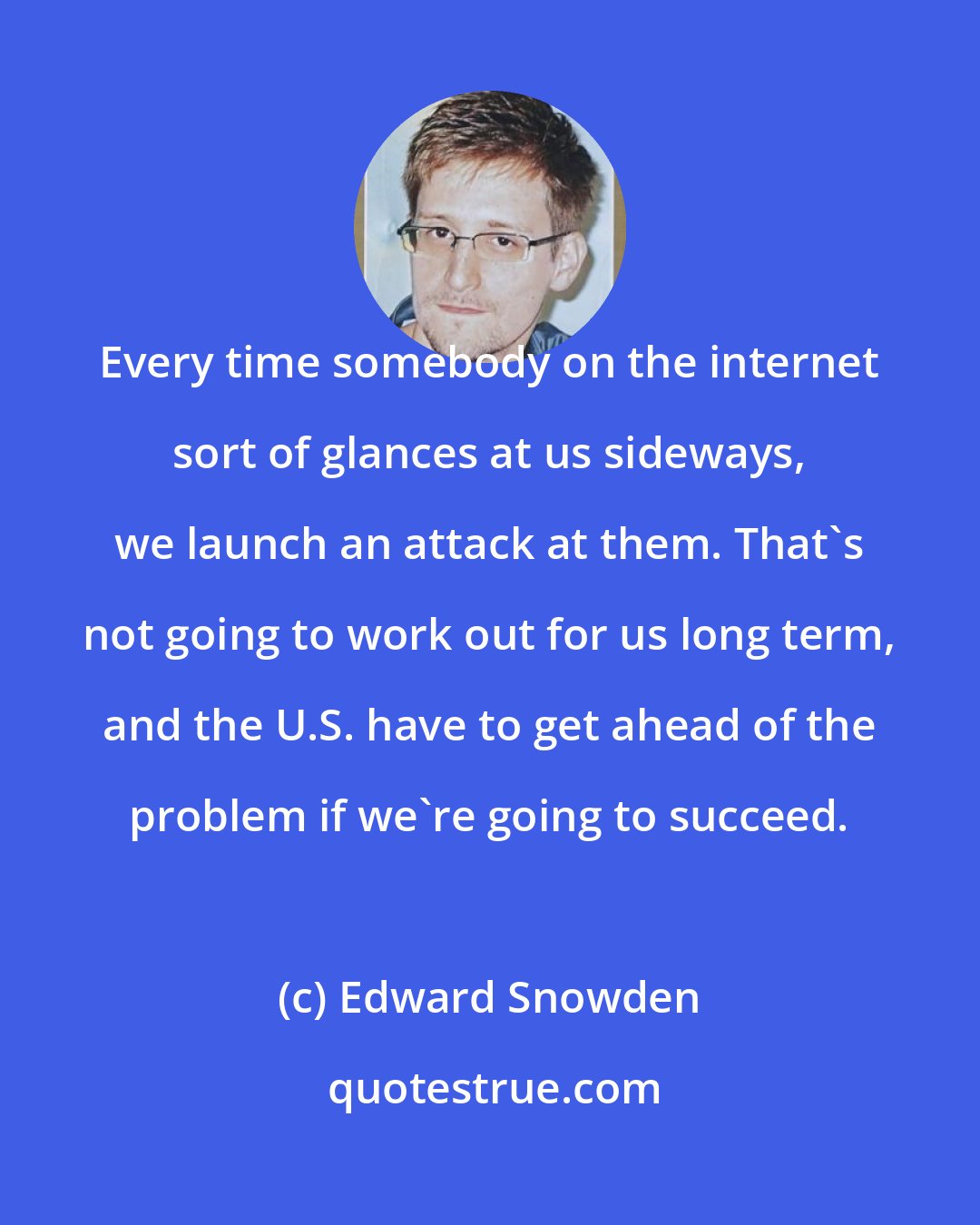 Edward Snowden: Every time somebody on the internet sort of glances at us sideways, we launch an attack at them. That's not going to work out for us long term, and the U.S. have to get ahead of the problem if we're going to succeed.