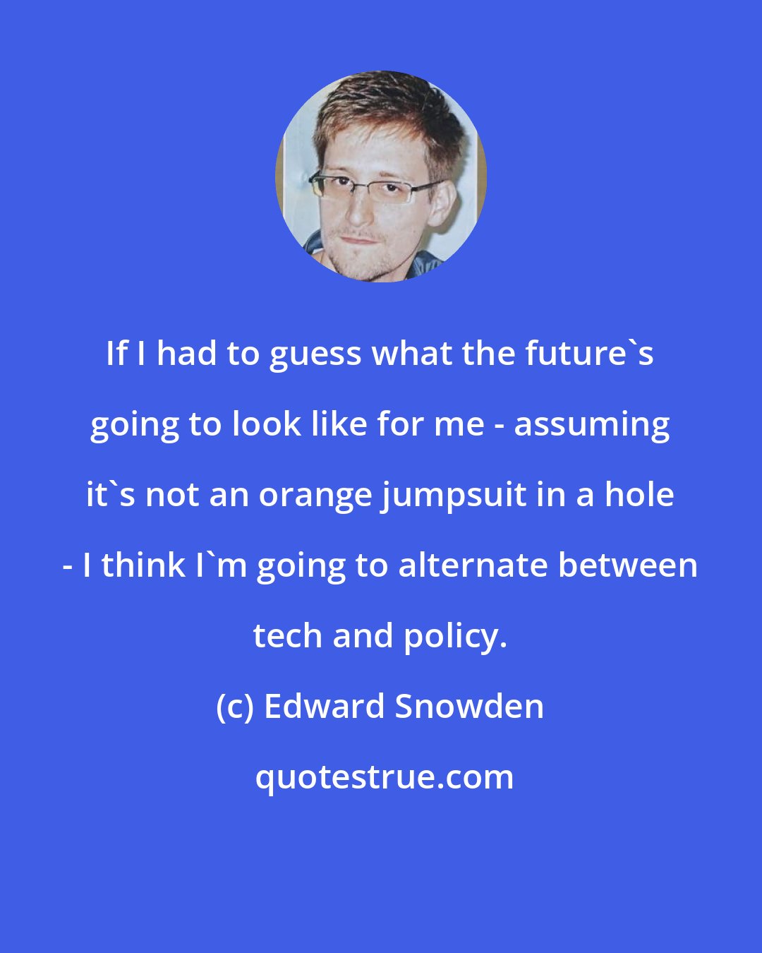 Edward Snowden: If I had to guess what the future's going to look like for me - assuming it's not an orange jumpsuit in a hole - I think I'm going to alternate between tech and policy.