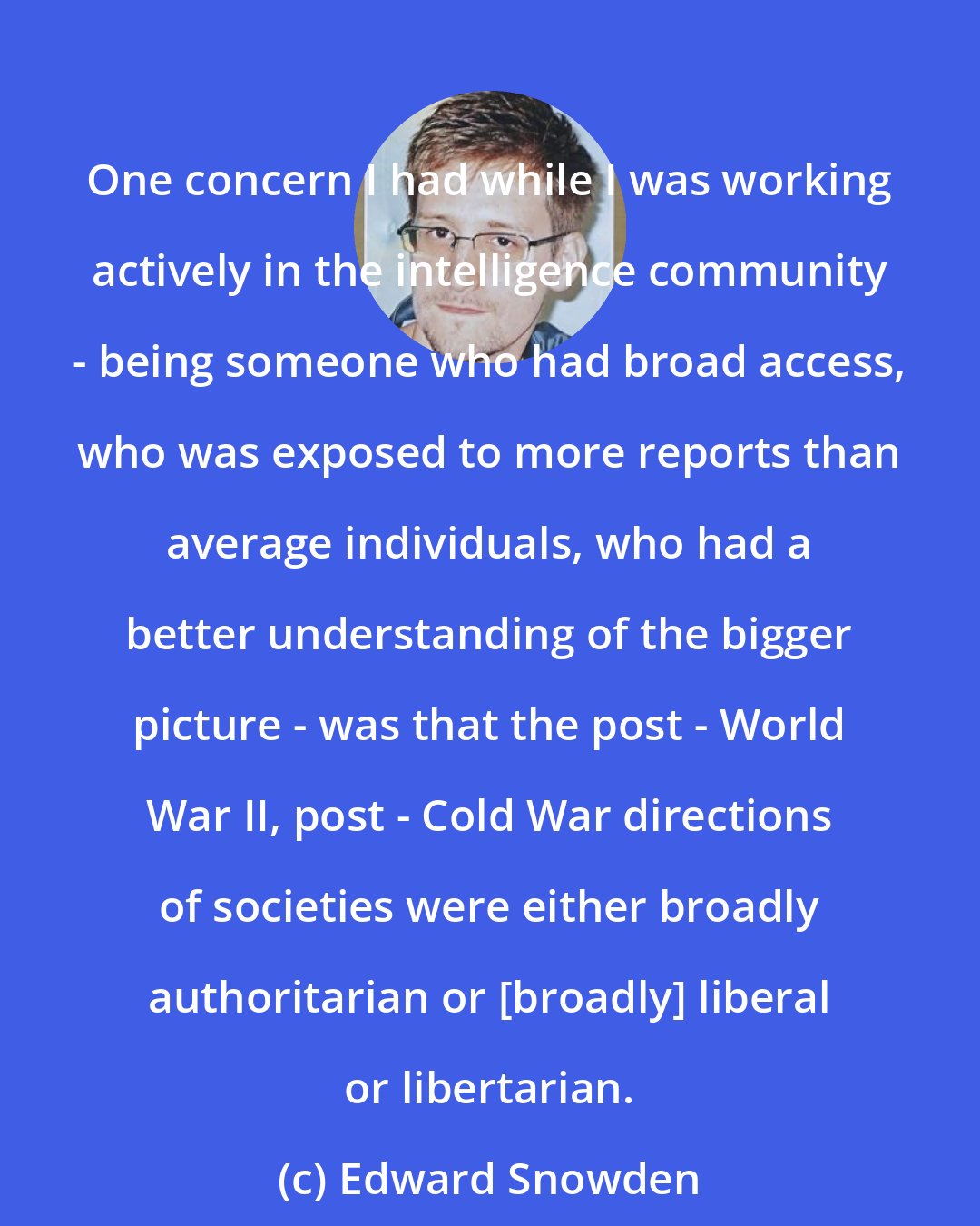 Edward Snowden: One concern I had while I was working actively in the intelligence community - being someone who had broad access, who was exposed to more reports than average individuals, who had a better understanding of the bigger picture - was that the post - World War II, post - Cold War directions of societies were either broadly authoritarian or [broadly] liberal or libertarian.
