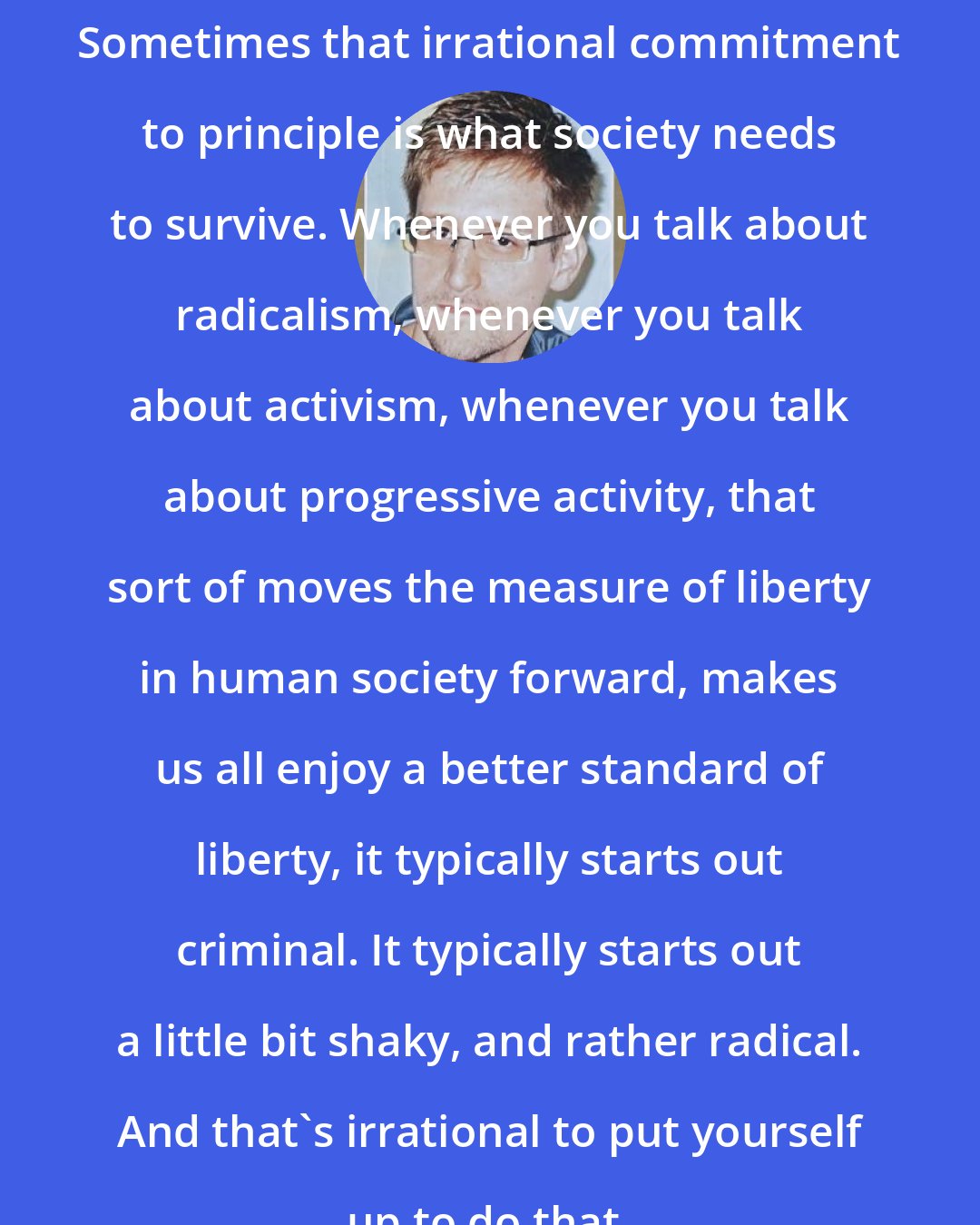 Edward Snowden: Sometimes that irrational commitment to principle is what society needs to survive. Whenever you talk about radicalism, whenever you talk about activism, whenever you talk about progressive activity, that sort of moves the measure of liberty in human society forward, makes us all enjoy a better standard of liberty, it typically starts out criminal. It typically starts out a little bit shaky, and rather radical. And that's irrational to put yourself up to do that.
