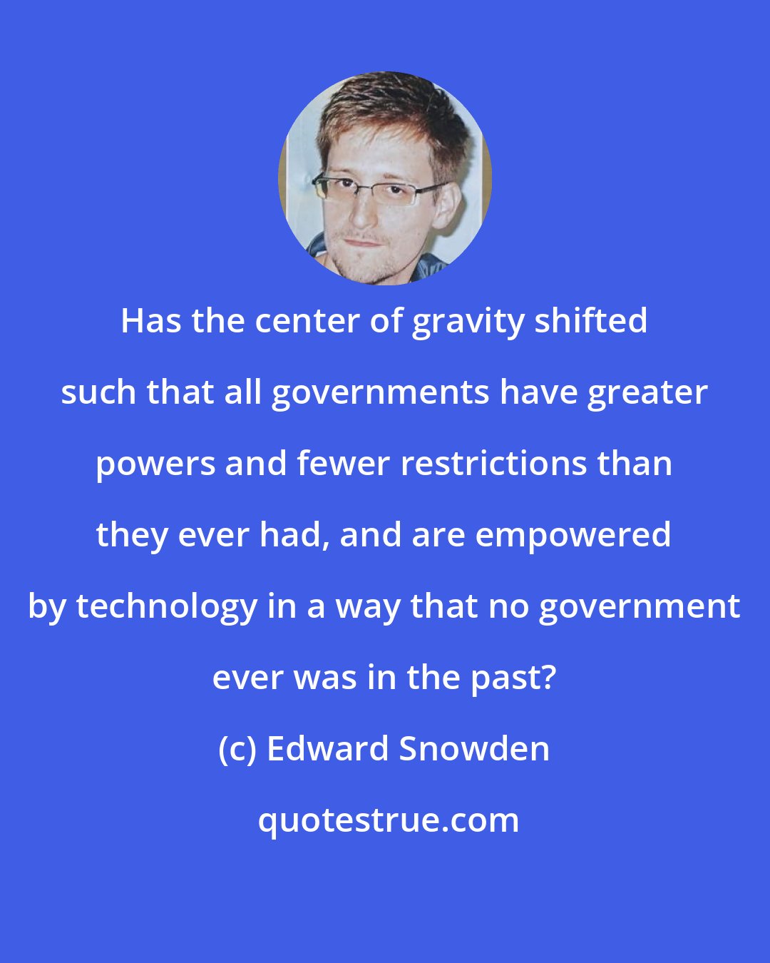 Edward Snowden: Has the center of gravity shifted such that all governments have greater powers and fewer restrictions than they ever had, and are empowered by technology in a way that no government ever was in the past?