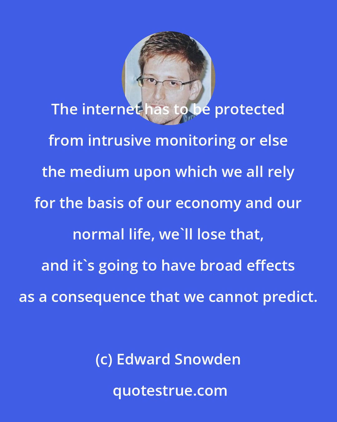 Edward Snowden: The internet has to be protected from intrusive monitoring or else the medium upon which we all rely for the basis of our economy and our normal life, we'll lose that, and it's going to have broad effects as a consequence that we cannot predict.