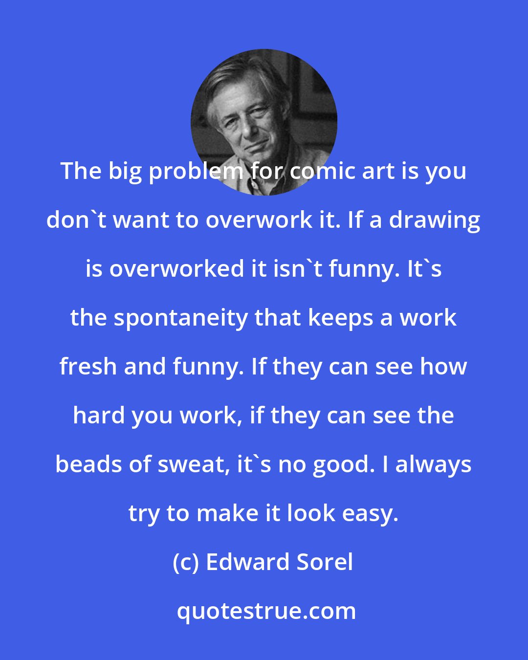 Edward Sorel: The big problem for comic art is you don't want to overwork it. If a drawing is overworked it isn't funny. It's the spontaneity that keeps a work fresh and funny. If they can see how hard you work, if they can see the beads of sweat, it's no good. I always try to make it look easy.