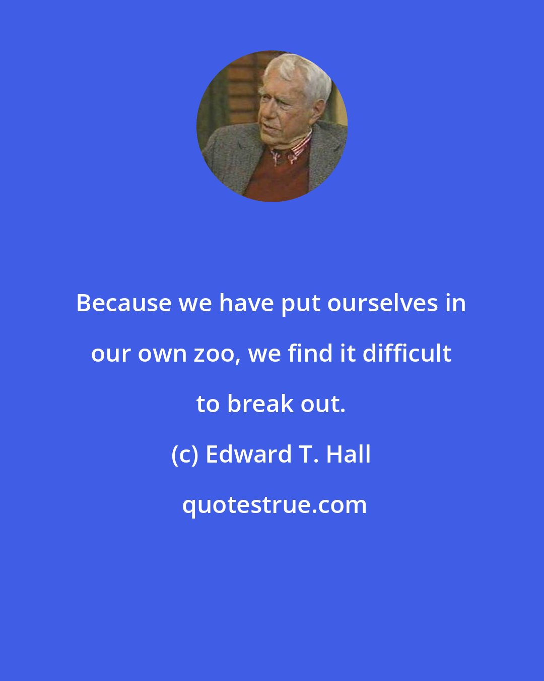 Edward T. Hall: Because we have put ourselves in our own zoo, we find it difficult to break out.