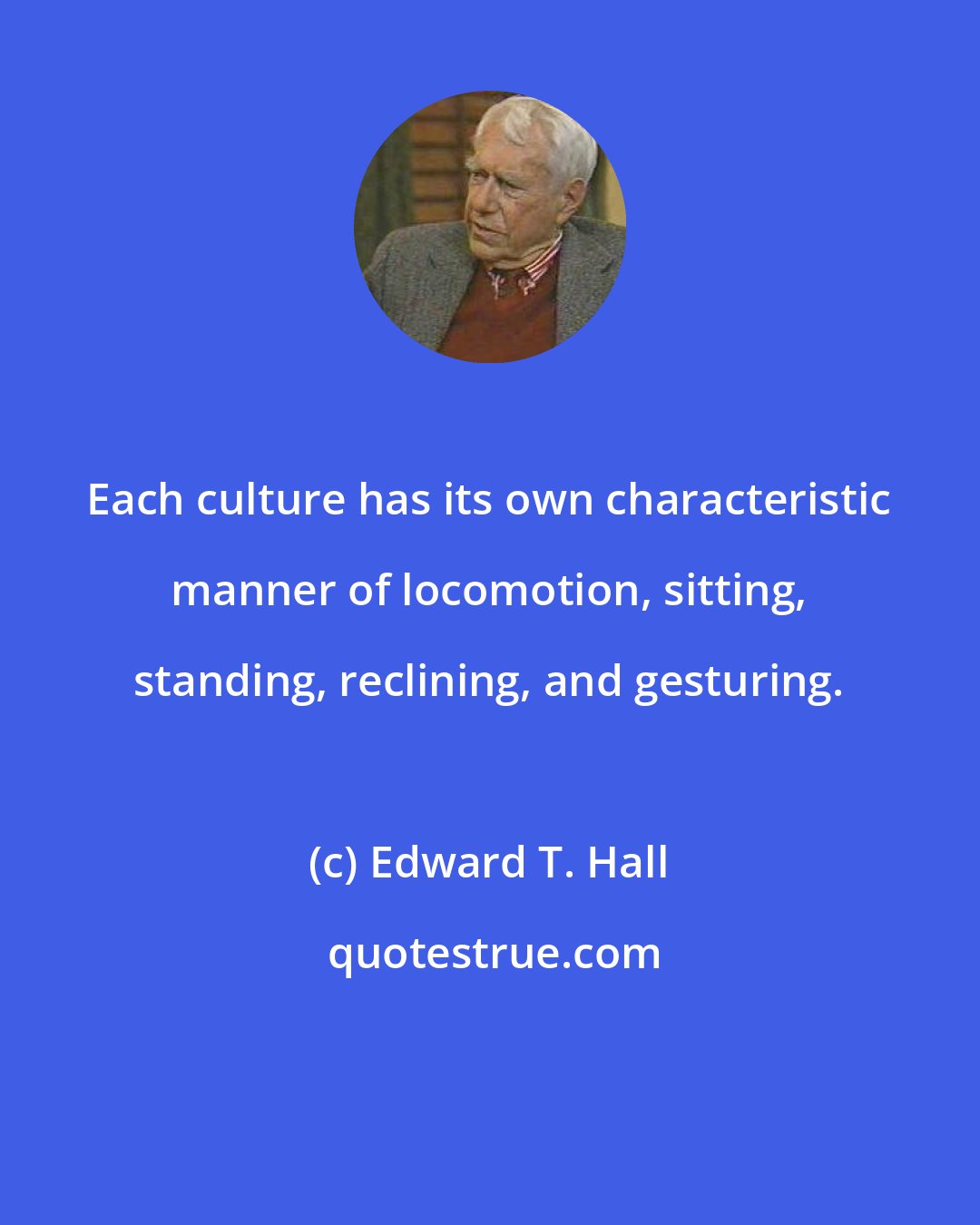 Edward T. Hall: Each culture has its own characteristic manner of locomotion, sitting, standing, reclining, and gesturing.