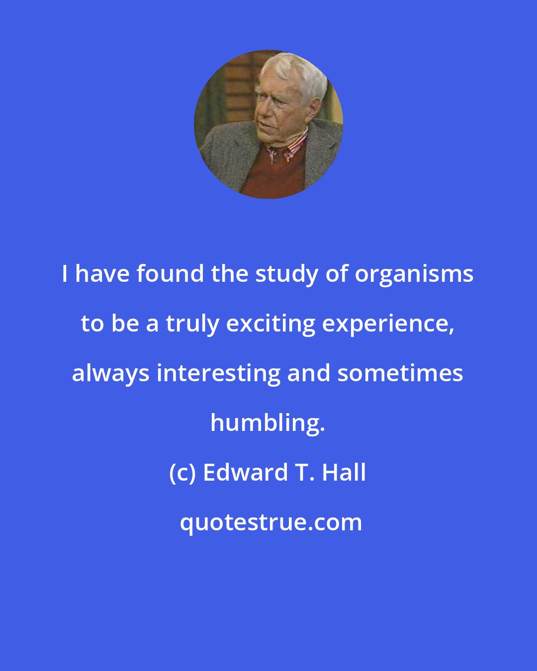 Edward T. Hall: I have found the study of organisms to be a truly exciting experience, always interesting and sometimes humbling.