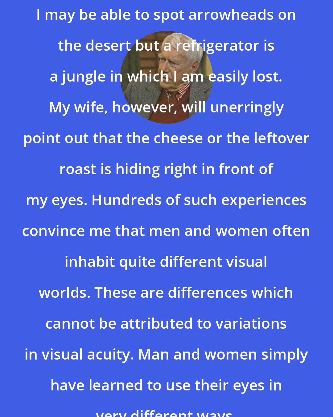Edward T. Hall: I may be able to spot arrowheads on the desert but a refrigerator is a jungle in which I am easily lost. My wife, however, will unerringly point out that the cheese or the leftover roast is hiding right in front of my eyes. Hundreds of such experiences convince me that men and women often inhabit quite different visual worlds. These are differences which cannot be attributed to variations in visual acuity. Man and women simply have learned to use their eyes in very different ways.