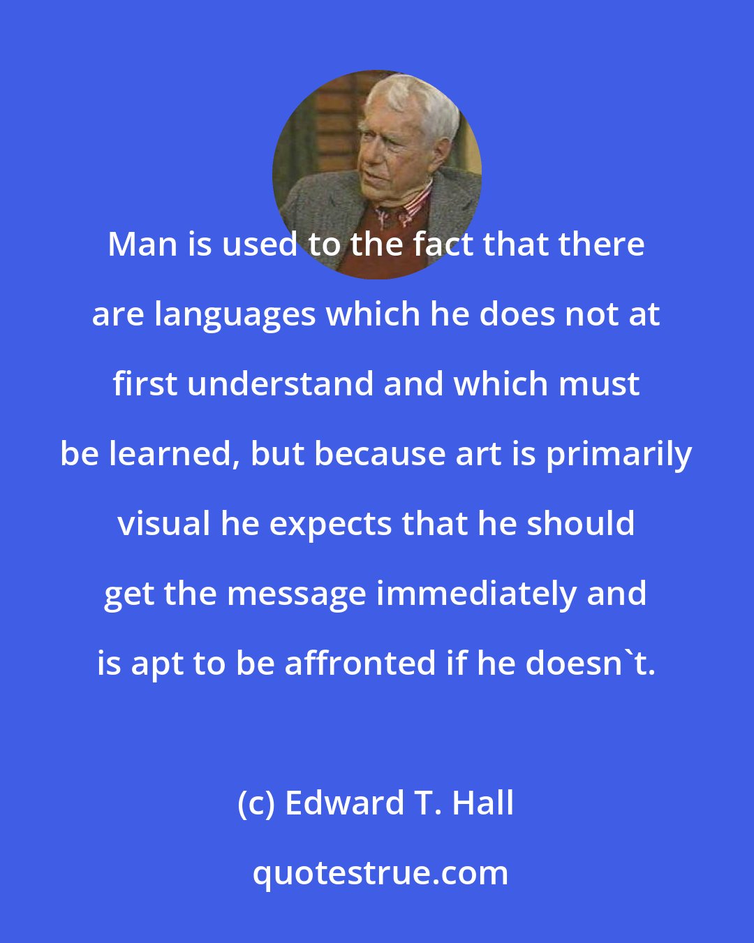 Edward T. Hall: Man is used to the fact that there are languages which he does not at first understand and which must be learned, but because art is primarily visual he expects that he should get the message immediately and is apt to be affronted if he doesn't.