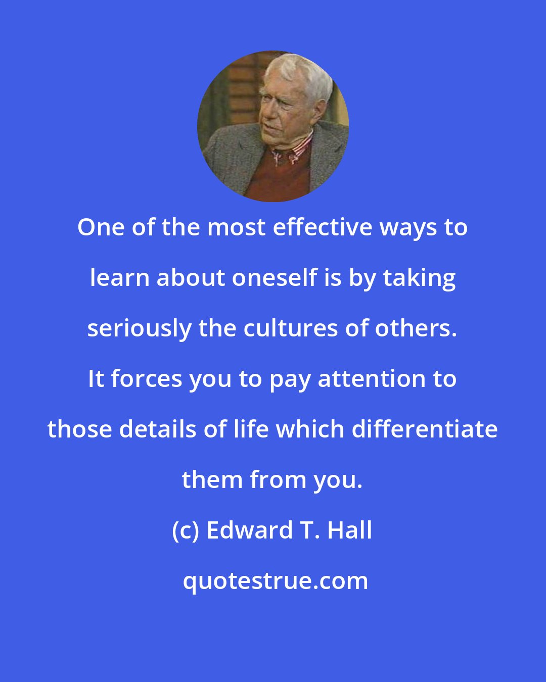 Edward T. Hall: One of the most effective ways to learn about oneself is by taking seriously the cultures of others. It forces you to pay attention to those details of life which differentiate them from you.
