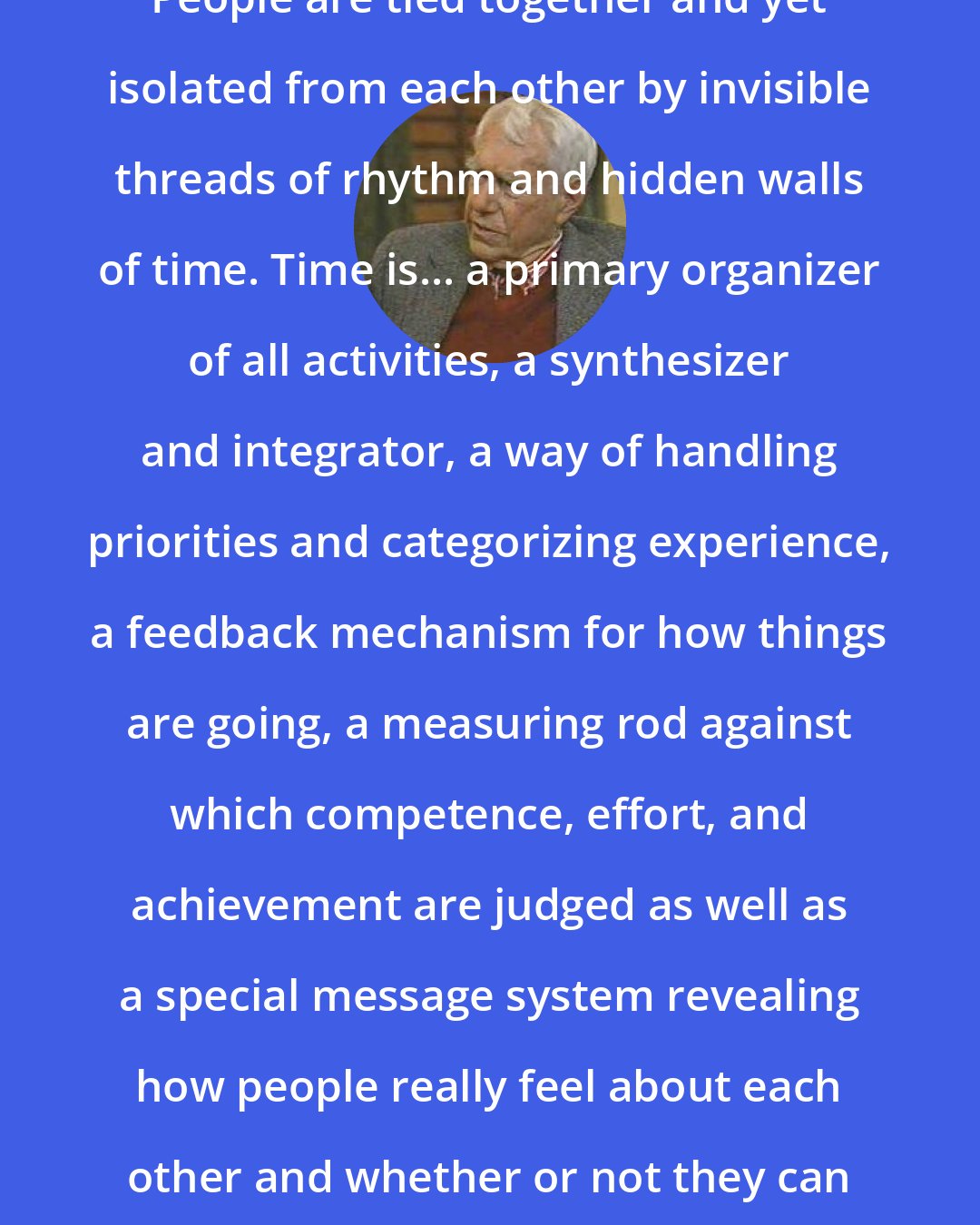 Edward T. Hall: People are tied together and yet isolated from each other by invisible threads of rhythm and hidden walls of time. Time is... a primary organizer of all activities, a synthesizer and integrator, a way of handling priorities and categorizing experience, a feedback mechanism for how things are going, a measuring rod against which competence, effort, and achievement are judged as well as a special message system revealing how people really feel about each other and whether or not they can get along.