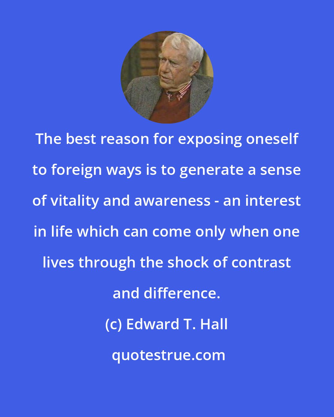 Edward T. Hall: The best reason for exposing oneself to foreign ways is to generate a sense of vitality and awareness - an interest in life which can come only when one lives through the shock of contrast and difference.