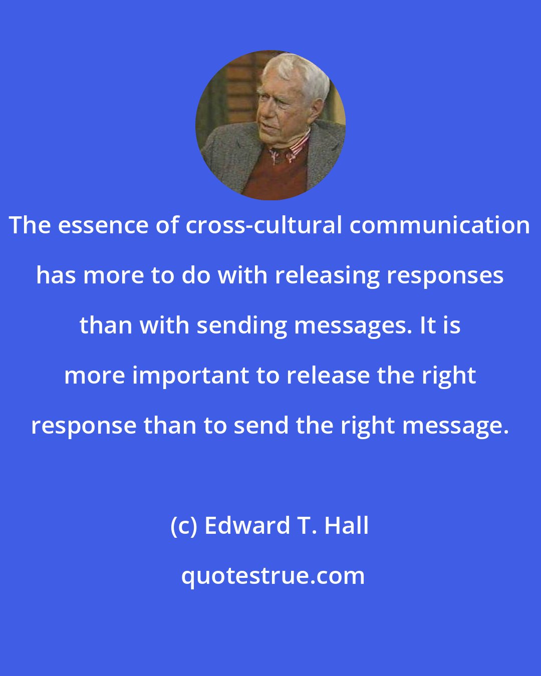 Edward T. Hall: The essence of cross-cultural communication has more to do with releasing responses than with sending messages. It is more important to release the right response than to send the right message.