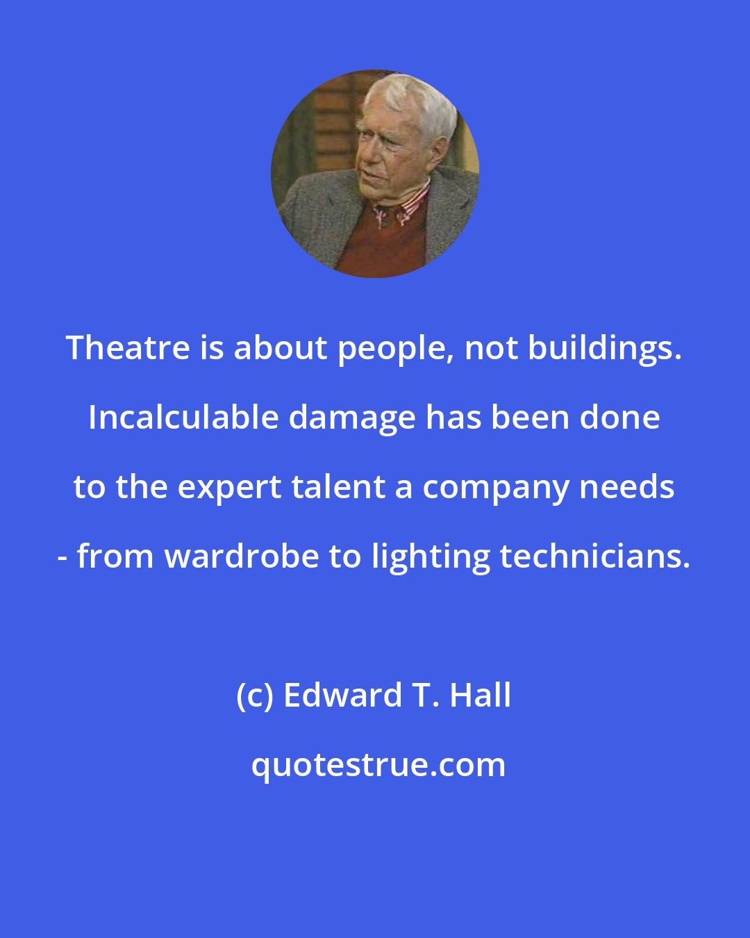 Edward T. Hall: Theatre is about people, not buildings. Incalculable damage has been done to the expert talent a company needs - from wardrobe to lighting technicians.