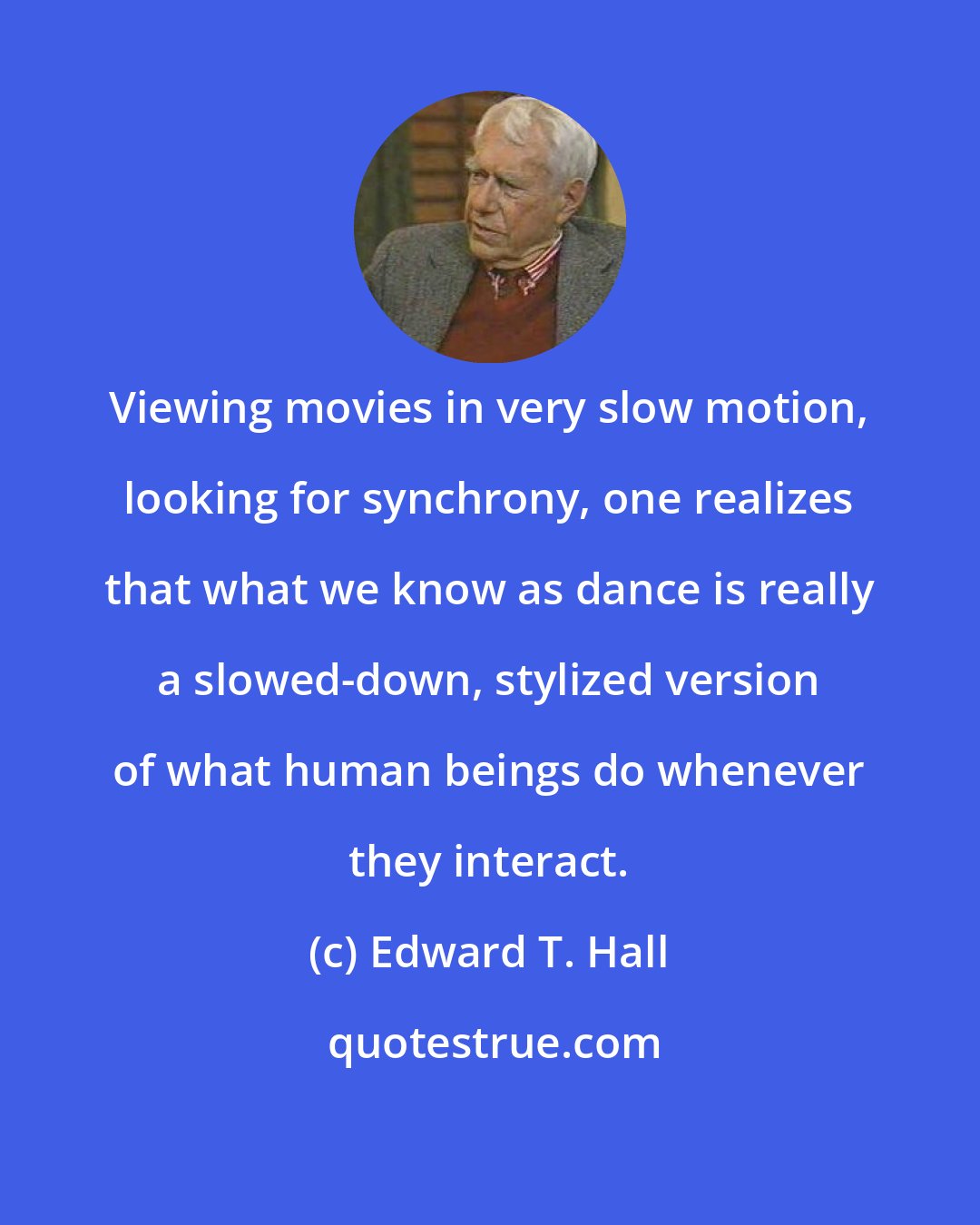 Edward T. Hall: Viewing movies in very slow motion, looking for synchrony, one realizes that what we know as dance is really a slowed-down, stylized version of what human beings do whenever they interact.