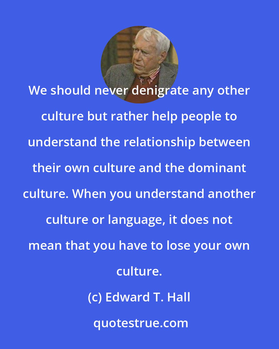 Edward T. Hall: We should never denigrate any other culture but rather help people to understand the relationship between their own culture and the dominant culture. When you understand another culture or language, it does not mean that you have to lose your own culture.