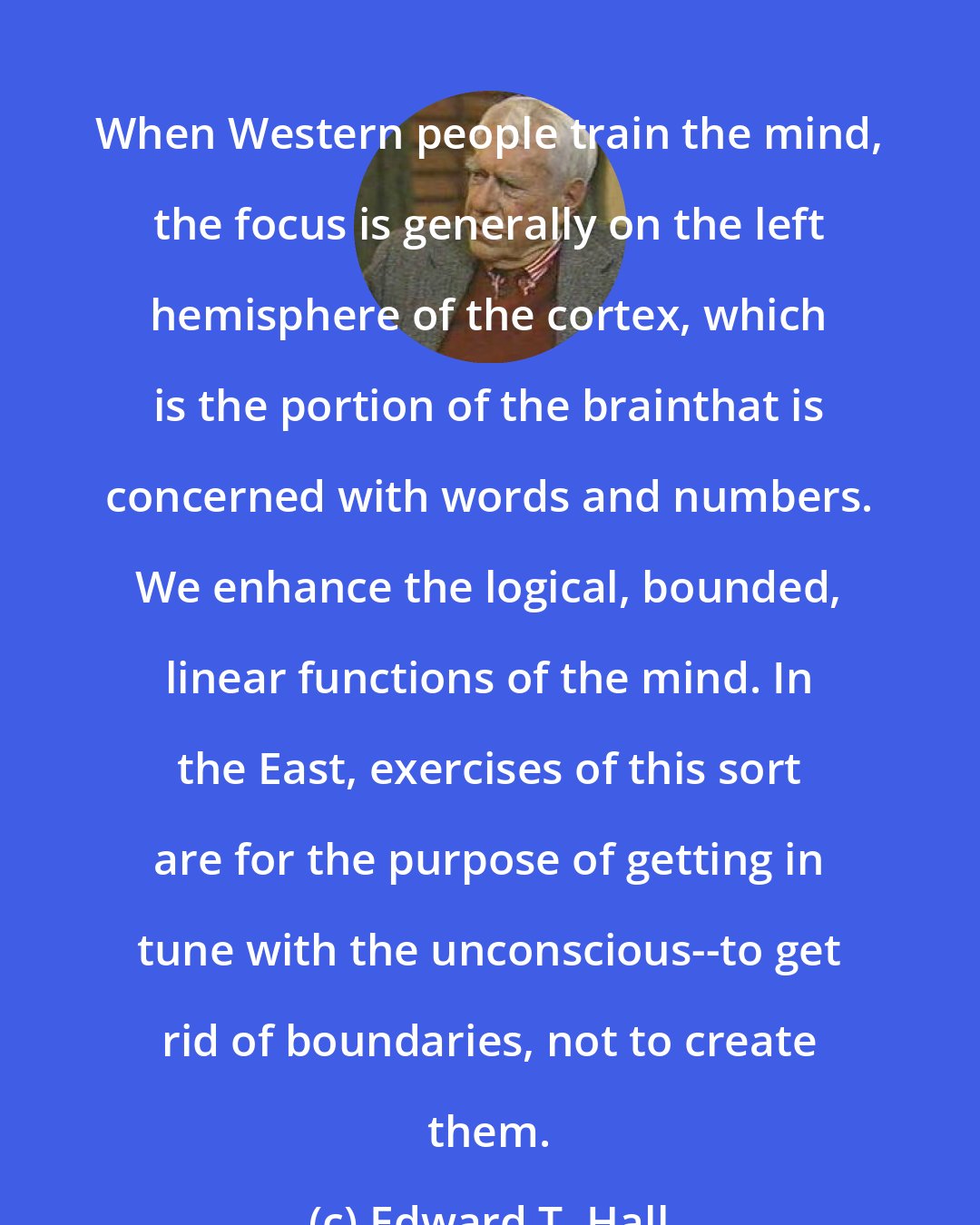 Edward T. Hall: When Western people train the mind, the focus is generally on the left hemisphere of the cortex, which is the portion of the brainthat is concerned with words and numbers. We enhance the logical, bounded, linear functions of the mind. In the East, exercises of this sort are for the purpose of getting in tune with the unconscious--to get rid of boundaries, not to create them.
