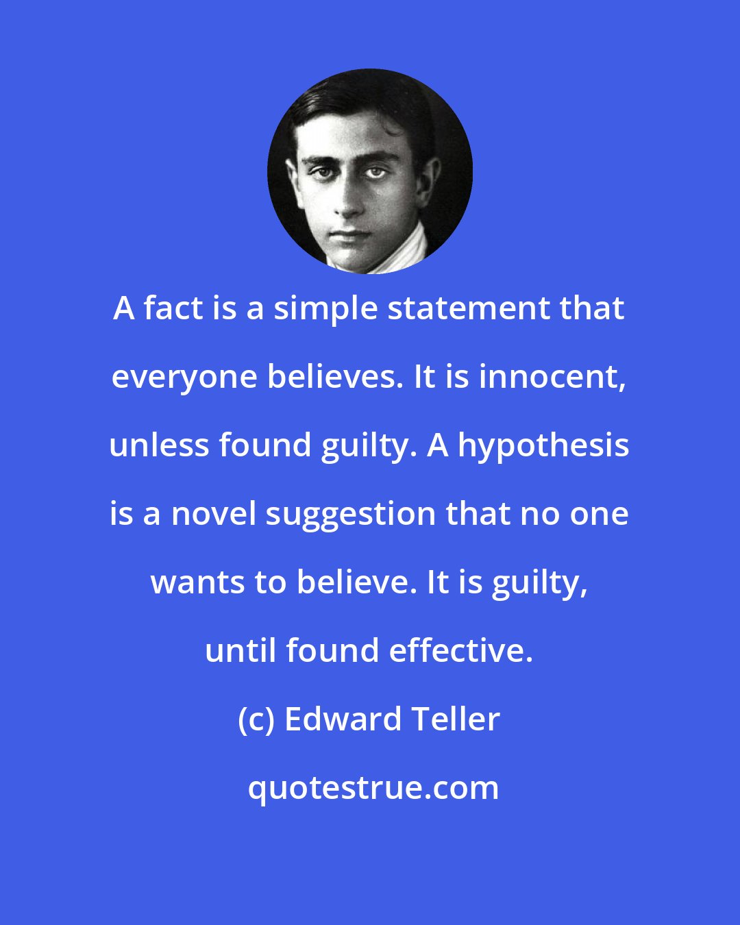 Edward Teller: A fact is a simple statement that everyone believes. It is innocent, unless found guilty. A hypothesis is a novel suggestion that no one wants to believe. It is guilty, until found effective.