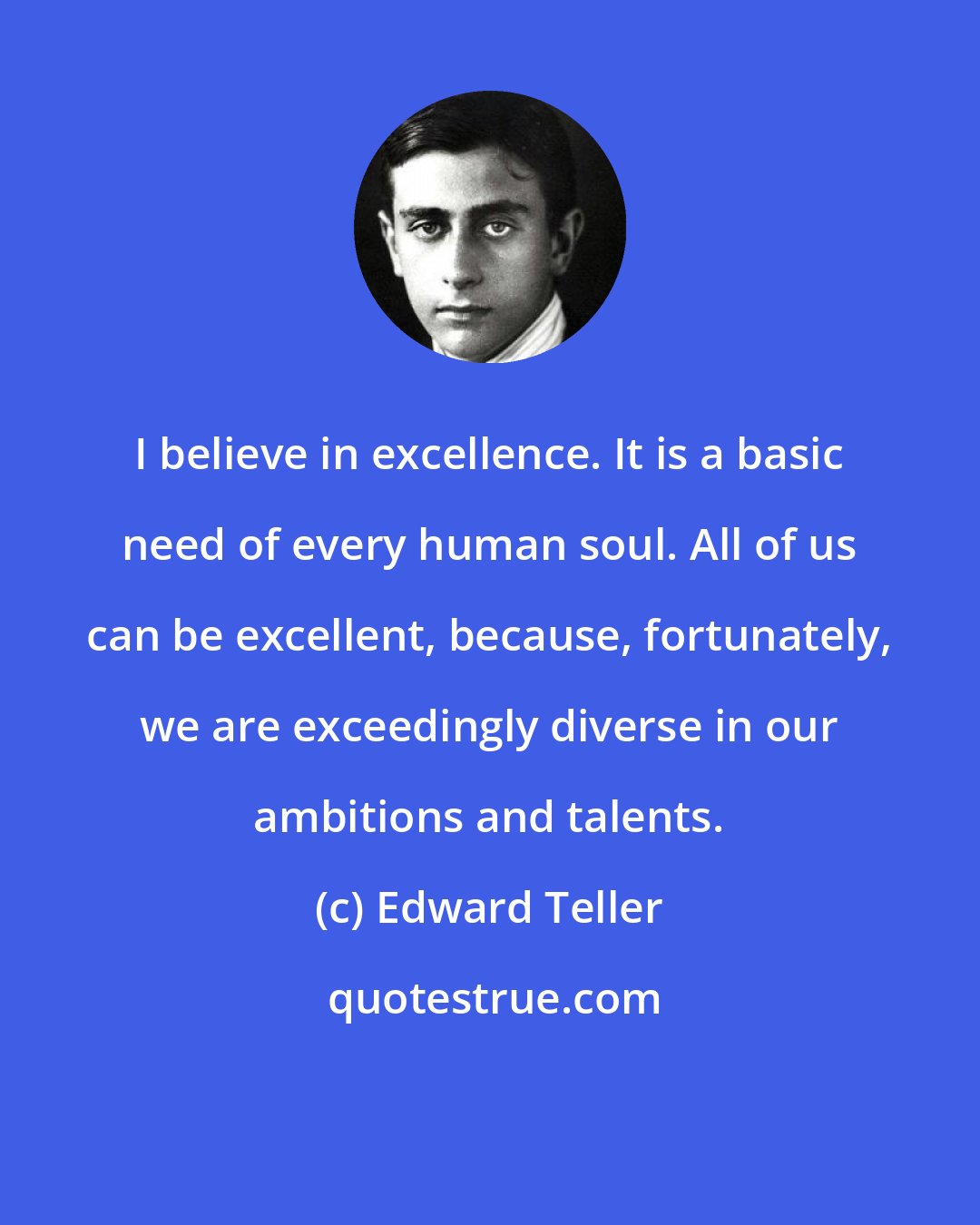 Edward Teller: I believe in excellence. It is a basic need of every human soul. All of us can be excellent, because, fortunately, we are exceedingly diverse in our ambitions and talents.