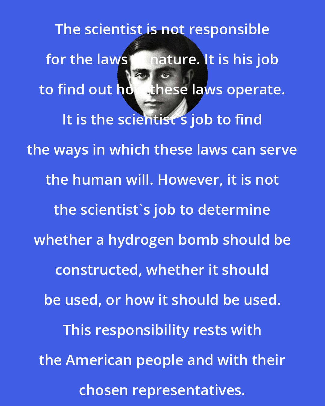 Edward Teller: The scientist is not responsible for the laws of nature. It is his job to find out how these laws operate. It is the scientist's job to find the ways in which these laws can serve the human will. However, it is not the scientist's job to determine whether a hydrogen bomb should be constructed, whether it should be used, or how it should be used. This responsibility rests with the American people and with their chosen representatives.
