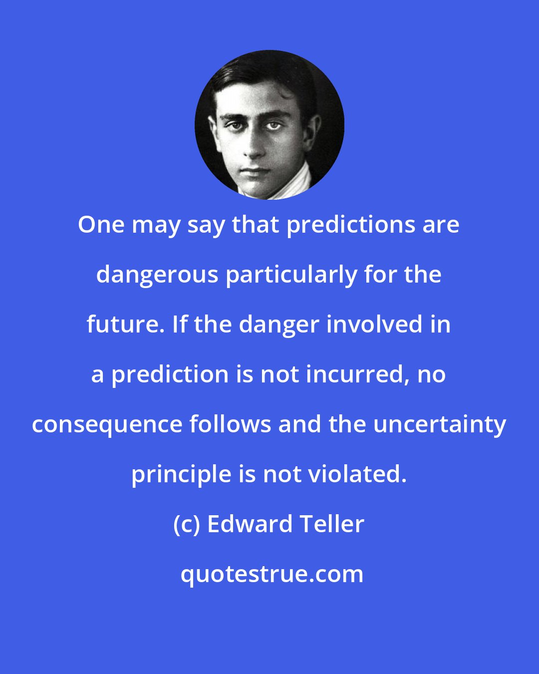 Edward Teller: One may say that predictions are dangerous particularly for the future. If the danger involved in a prediction is not incurred, no consequence follows and the uncertainty principle is not violated.