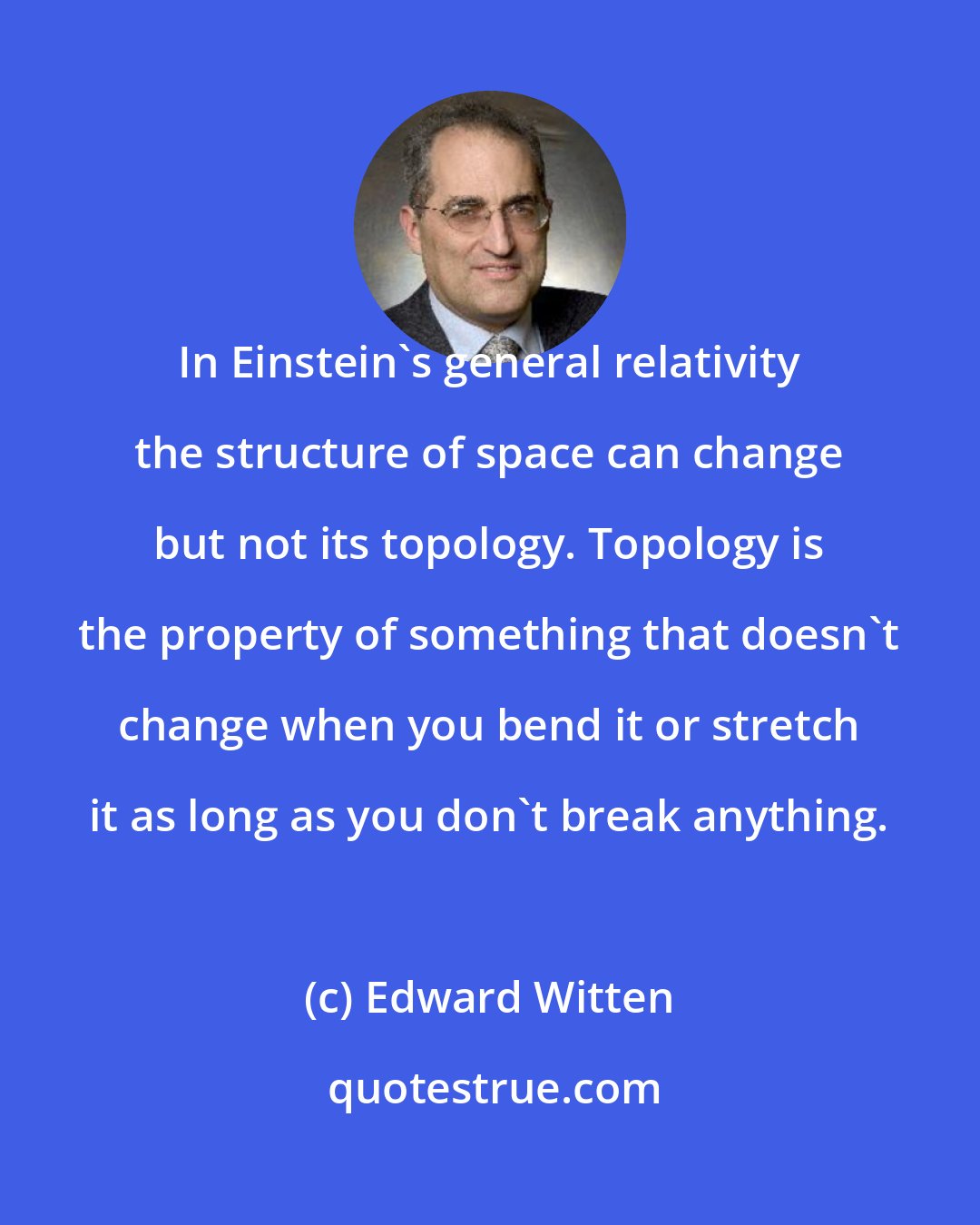 Edward Witten: In Einstein's general relativity the structure of space can change but not its topology. Topology is the property of something that doesn't change when you bend it or stretch it as long as you don't break anything.
