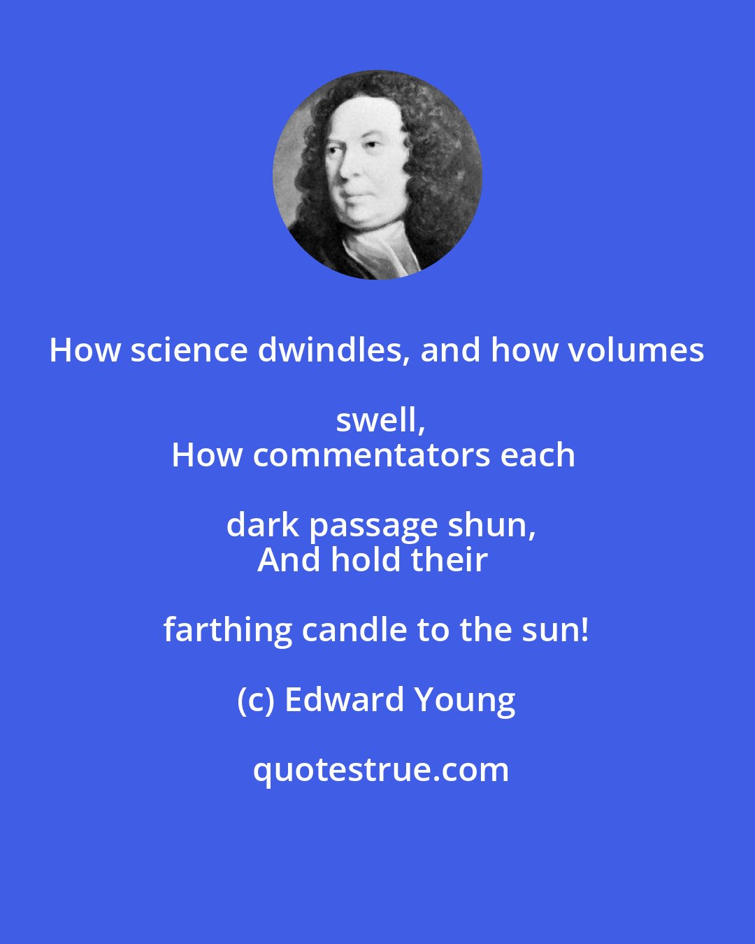 Edward Young: How science dwindles, and how volumes swell,
How commentators each dark passage shun,
And hold their farthing candle to the sun!