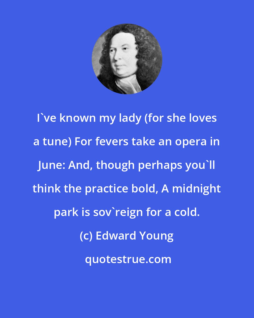 Edward Young: I've known my lady (for she loves a tune) For fevers take an opera in June: And, though perhaps you'll think the practice bold, A midnight park is sov'reign for a cold.