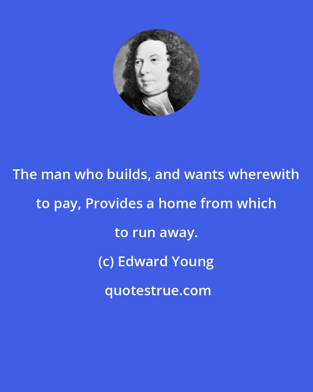 Edward Young: The man who builds, and wants wherewith to pay, Provides a home from which to run away.