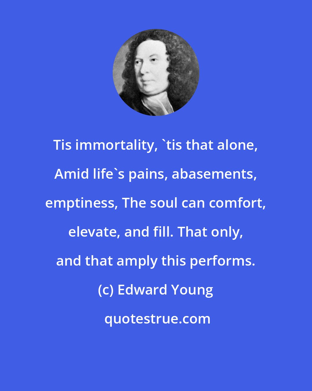 Edward Young: Tis immortality, 'tis that alone, Amid life's pains, abasements, emptiness, The soul can comfort, elevate, and fill. That only, and that amply this performs.