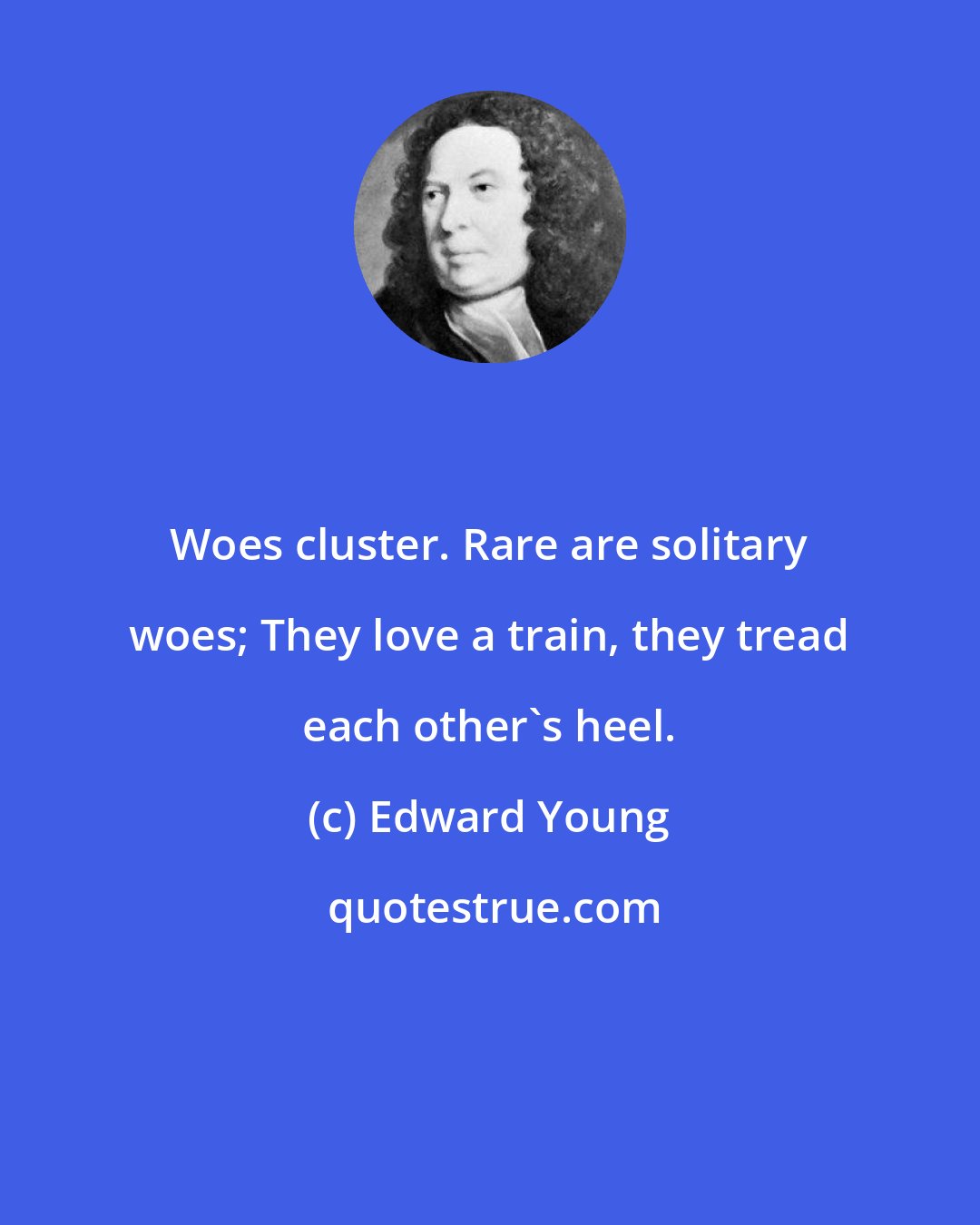 Edward Young: Woes cluster. Rare are solitary woes; They love a train, they tread each other's heel.