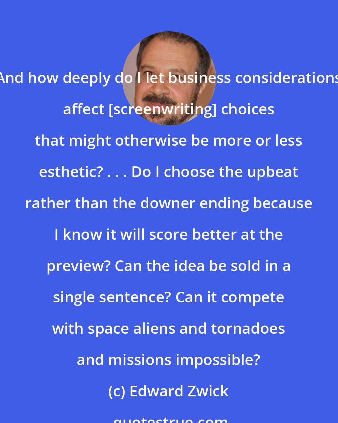 Edward Zwick: And how deeply do I let business considerations affect [screenwriting] choices that might otherwise be more or less esthetic? . . . Do I choose the upbeat rather than the downer ending because I know it will score better at the preview? Can the idea be sold in a single sentence? Can it compete with space aliens and tornadoes and missions impossible?