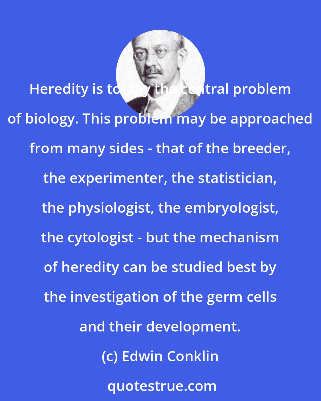 Edwin Conklin: Heredity is to-day the central problem of biology. This problem may be approached from many sides - that of the breeder, the experimenter, the statistician, the physiologist, the embryologist, the cytologist - but the mechanism of heredity can be studied best by the investigation of the germ cells and their development.
