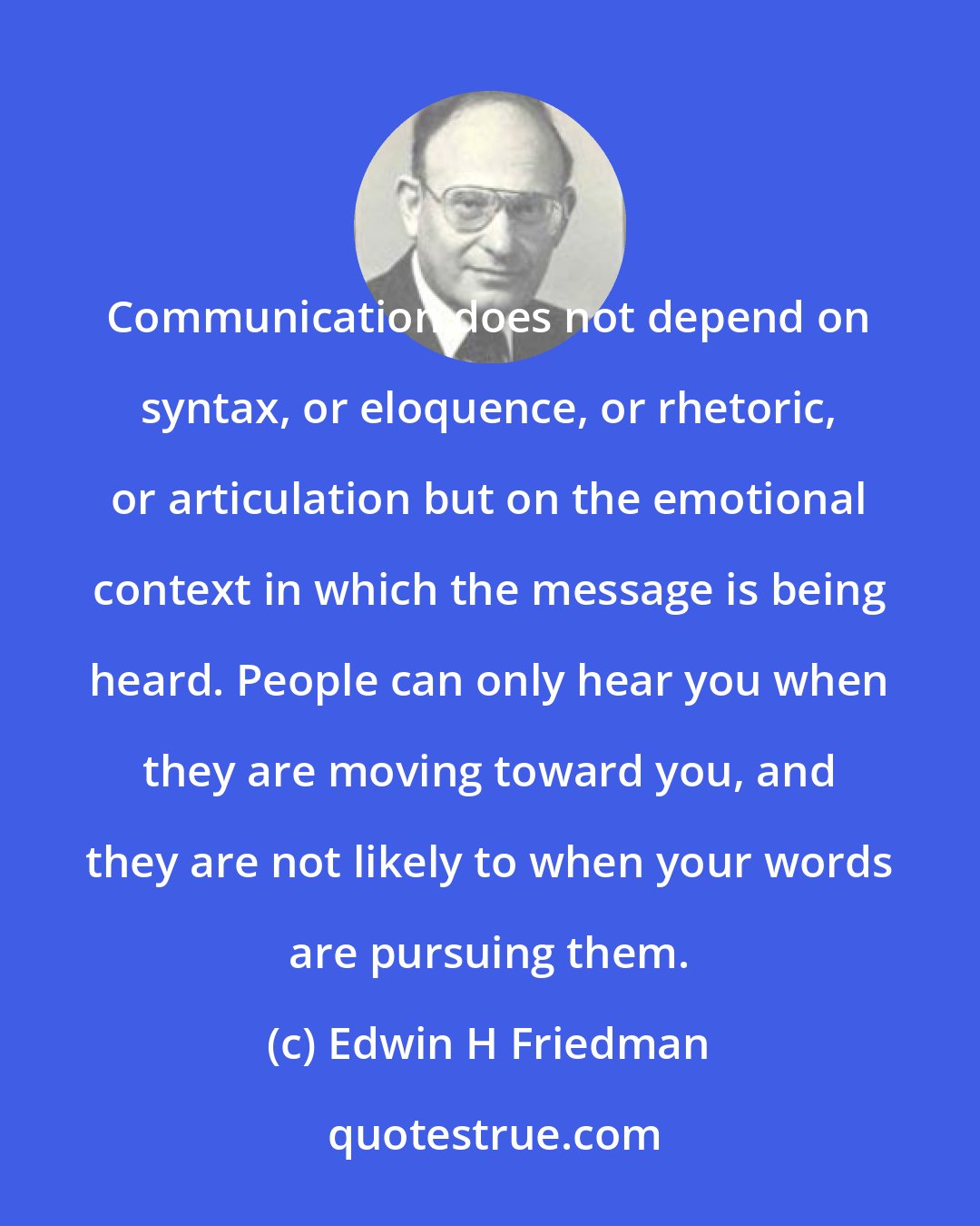 Edwin H Friedman: Communication does not depend on syntax, or eloquence, or rhetoric, or articulation but on the emotional context in which the message is being heard. People can only hear you when they are moving toward you, and they are not likely to when your words are pursuing them.