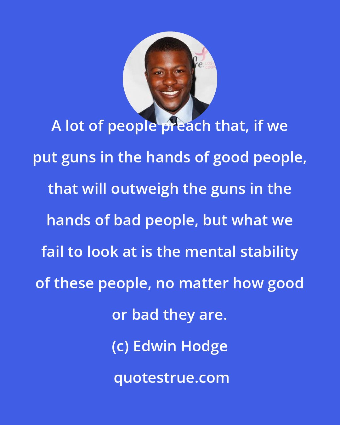 Edwin Hodge: A lot of people preach that, if we put guns in the hands of good people, that will outweigh the guns in the hands of bad people, but what we fail to look at is the mental stability of these people, no matter how good or bad they are.
