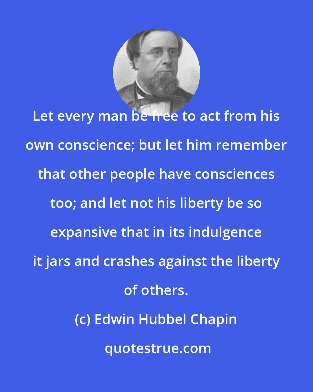 Edwin Hubbel Chapin: Let every man be free to act from his own conscience; but let him remember that other people have consciences too; and let not his liberty be so expansive that in its indulgence it jars and crashes against the liberty of others.
