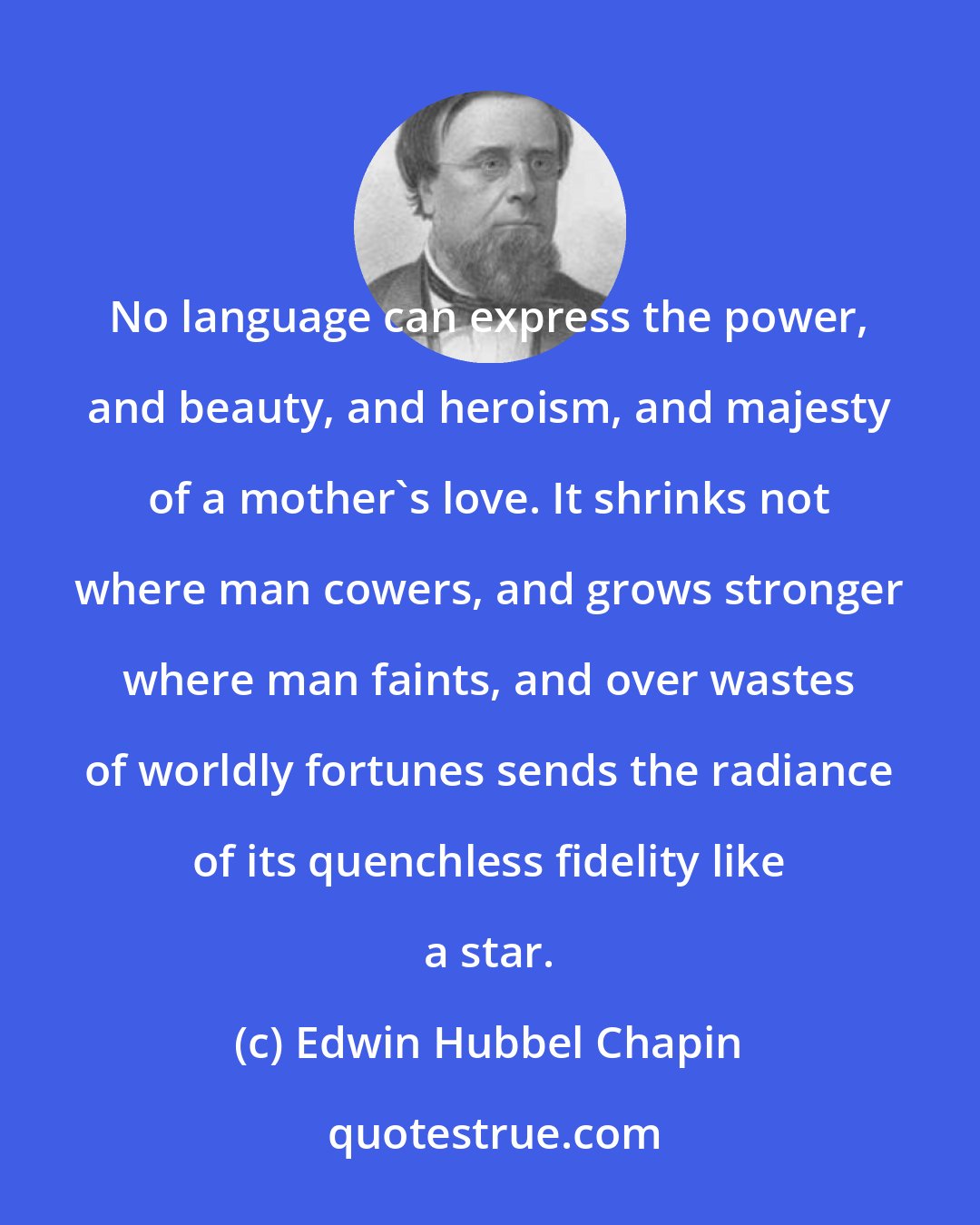 Edwin Hubbel Chapin: No language can express the power, and beauty, and heroism, and majesty of a mother's love. It shrinks not where man cowers, and grows stronger where man faints, and over wastes of worldly fortunes sends the radiance of its quenchless fidelity like a star.