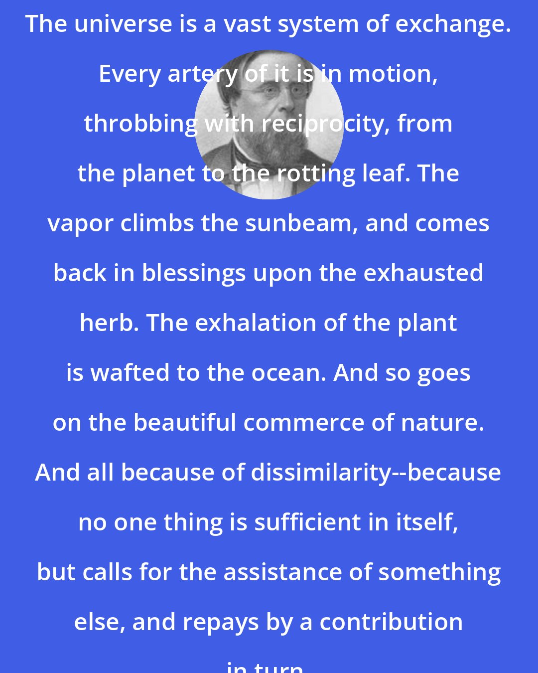 Edwin Hubbel Chapin: The universe is a vast system of exchange. Every artery of it is in motion, throbbing with reciprocity, from the planet to the rotting leaf. The vapor climbs the sunbeam, and comes back in blessings upon the exhausted herb. The exhalation of the plant is wafted to the ocean. And so goes on the beautiful commerce of nature. And all because of dissimilarity--because no one thing is sufficient in itself, but calls for the assistance of something else, and repays by a contribution in turn.
