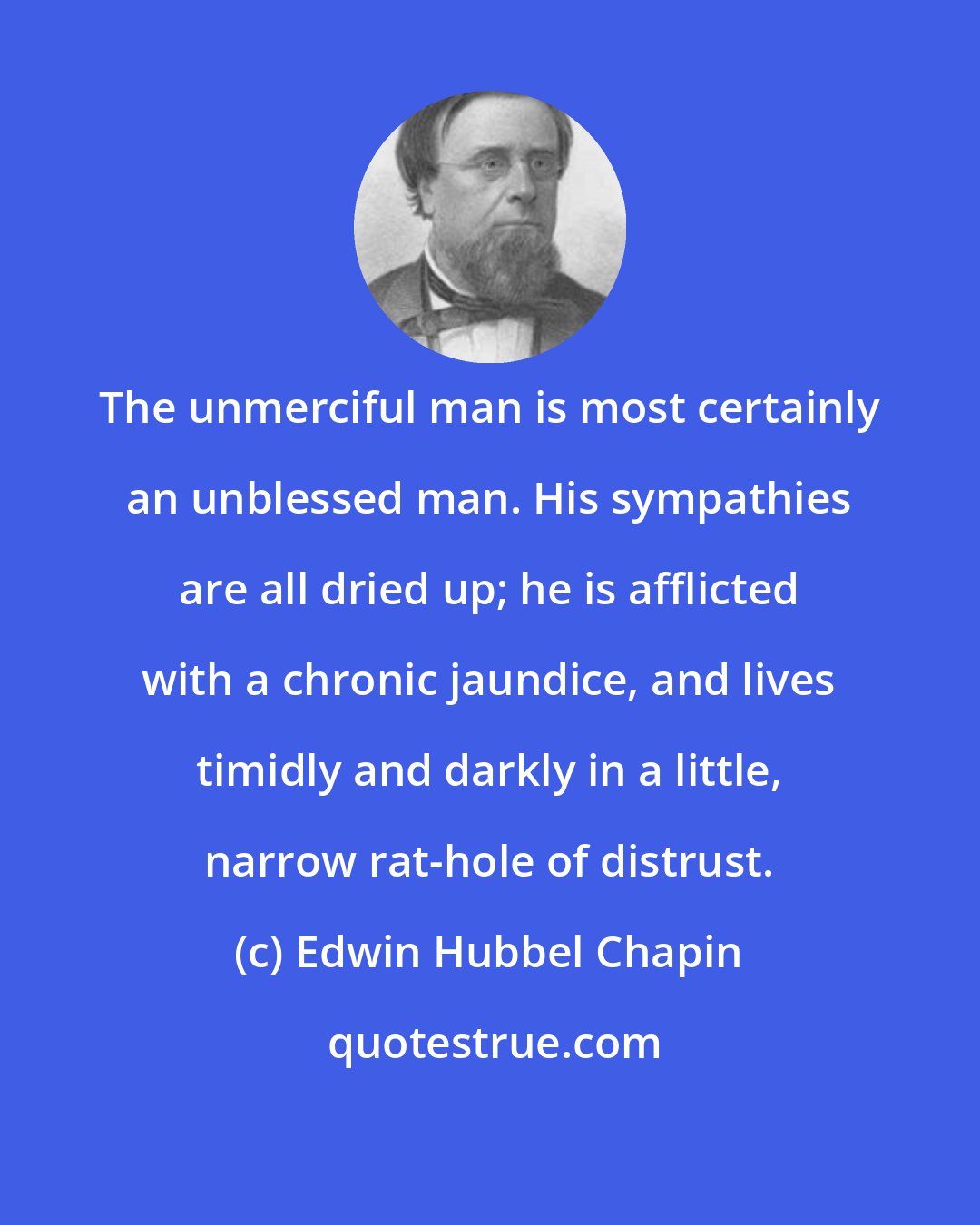 Edwin Hubbel Chapin: The unmerciful man is most certainly an unblessed man. His sympathies are all dried up; he is afflicted with a chronic jaundice, and lives timidly and darkly in a little, narrow rat-hole of distrust.