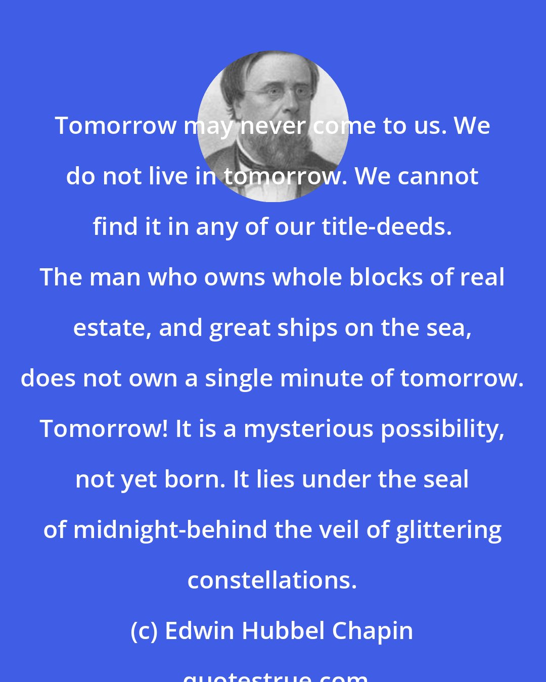Edwin Hubbel Chapin: Tomorrow may never come to us. We do not live in tomorrow. We cannot find it in any of our title-deeds. The man who owns whole blocks of real estate, and great ships on the sea, does not own a single minute of tomorrow. Tomorrow! It is a mysterious possibility, not yet born. It lies under the seal of midnight-behind the veil of glittering constellations.