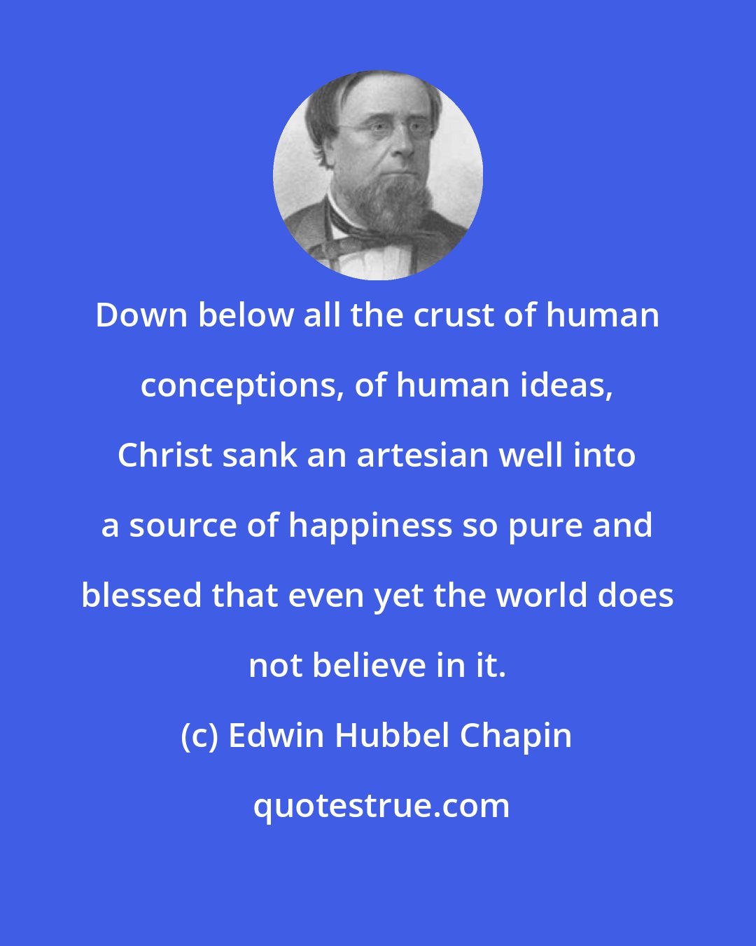 Edwin Hubbel Chapin: Down below all the crust of human conceptions, of human ideas, Christ sank an artesian well into a source of happiness so pure and blessed that even yet the world does not believe in it.