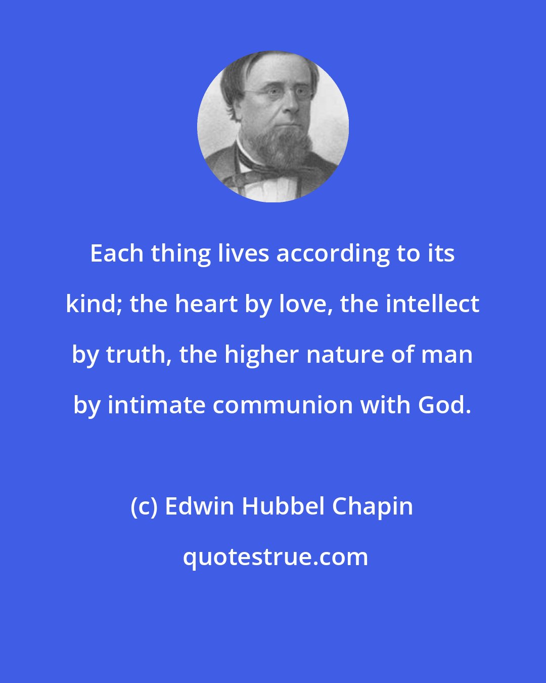 Edwin Hubbel Chapin: Each thing lives according to its kind; the heart by love, the intellect by truth, the higher nature of man by intimate communion with God.