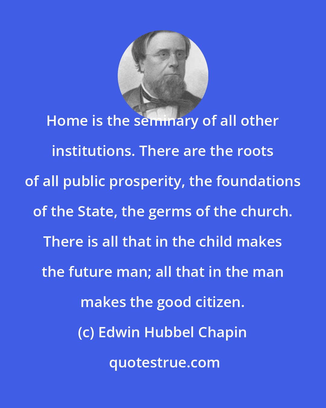 Edwin Hubbel Chapin: Home is the seminary of all other institutions. There are the roots of all public prosperity, the foundations of the State, the germs of the church. There is all that in the child makes the future man; all that in the man makes the good citizen.