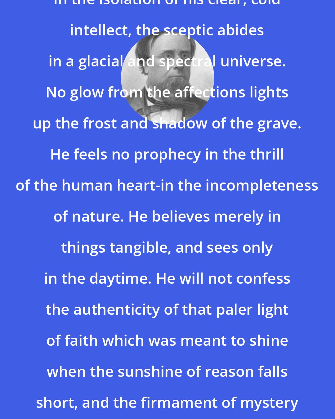 Edwin Hubbel Chapin: In the isolation of his clear, cold intellect, the sceptic abides in a glacial and spectral universe. No glow from the affections lights up the frost and shadow of the grave. He feels no prophecy in the thrill of the human heart-in the incompleteness of nature. He believes merely in things tangible, and sees only in the daytime. He will not confess the authenticity of that paler light of faith which was meant to shine when the sunshine of reason falls short, and the firmament of mystery is over our heads.