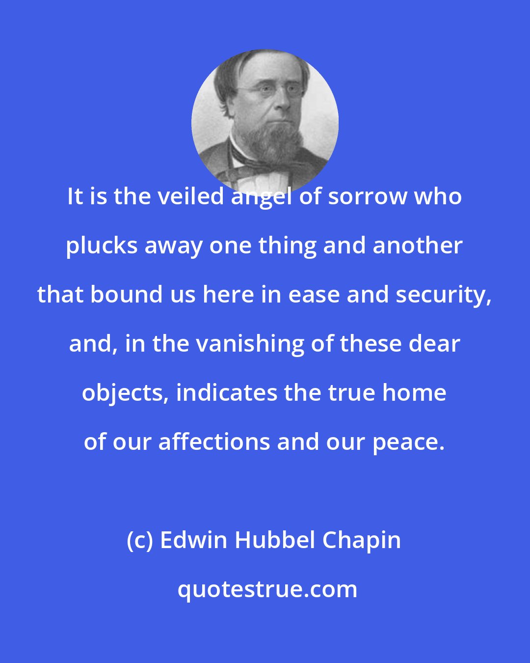 Edwin Hubbel Chapin: It is the veiled angel of sorrow who plucks away one thing and another that bound us here in ease and security, and, in the vanishing of these dear objects, indicates the true home of our affections and our peace.